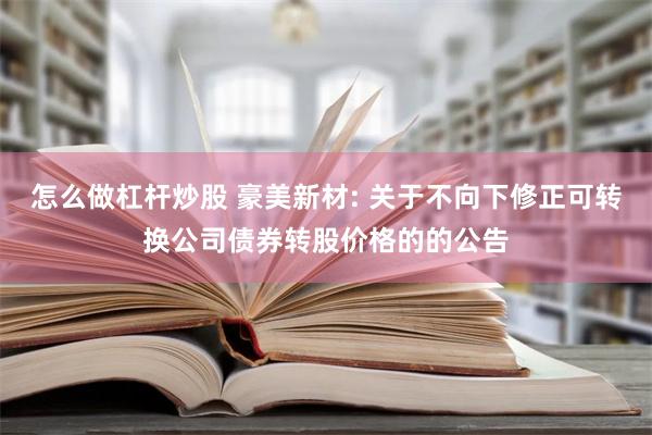 怎么做杠杆炒股 豪美新材: 关于不向下修正可转换公司债券转股价格的的公告