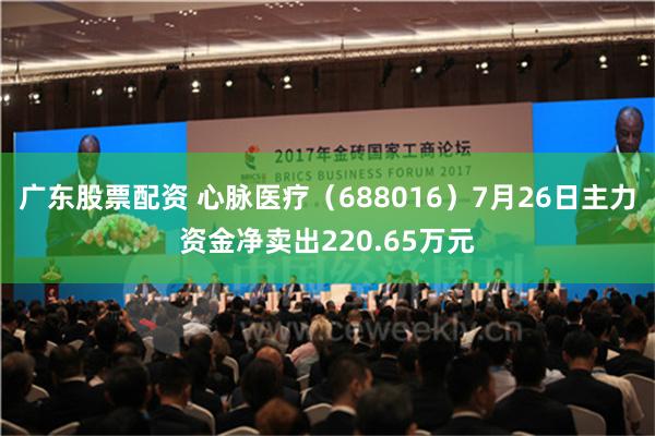 广东股票配资 心脉医疗（688016）7月26日主力资金净卖出220.65万元