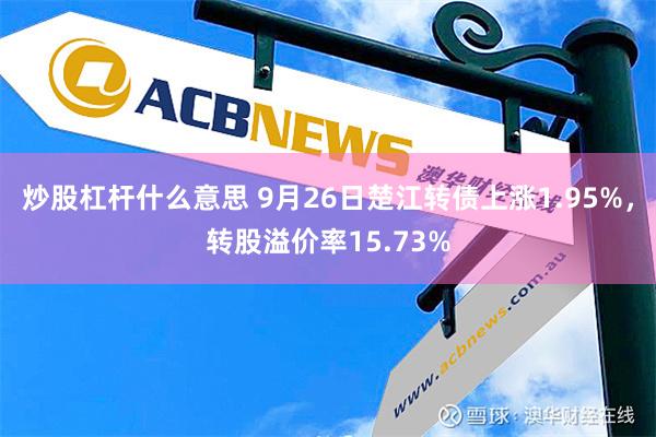 炒股杠杆什么意思 9月26日楚江转债上涨1.95%，转股溢价率15.73%