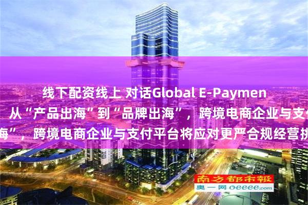 线下配资线上 对话Global E-Payment跨境支付平台总经理于滋：从“产品出海”到“品牌出海”，跨境电商企业与支付平台将应对更严合规经营挑战