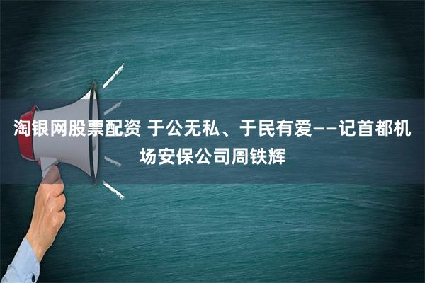 淘银网股票配资 于公无私、于民有爱——记首都机场安保公司周铁辉