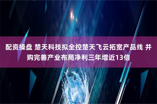 配资操盘 楚天科技拟全控楚天飞云拓宽产品线 并购完善产业布局净利三年增近13倍