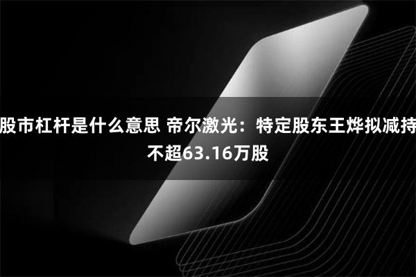 股市杠杆是什么意思 帝尔激光：特定股东王烨拟减持不超63.16万股