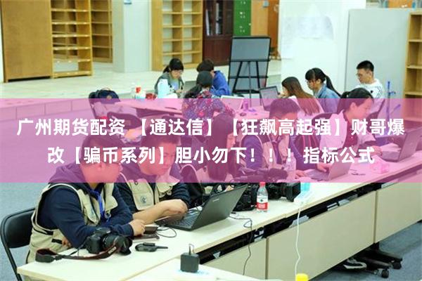 广州期货配资 【通达信】【狂飙高起强】财哥爆改【骗币系列】胆小勿下！！！指标公式