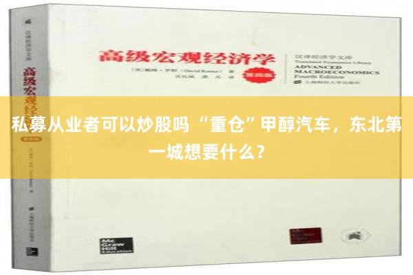 私募从业者可以炒股吗 “重仓”甲醇汽车，东北第一城想要什么？