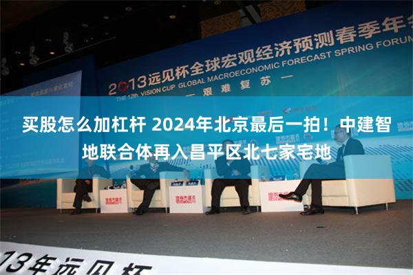 买股怎么加杠杆 2024年北京最后一拍！中建智地联合体再入昌平区北七家宅地