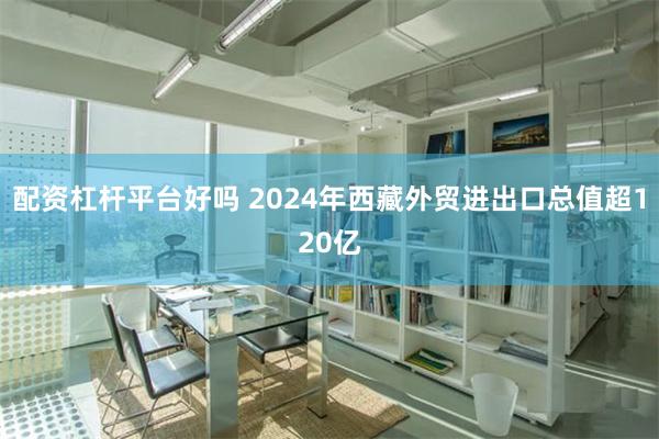 配资杠杆平台好吗 2024年西藏外贸进出口总值超120亿