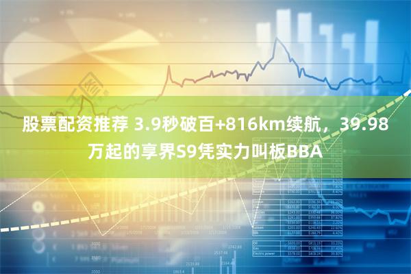 股票配资推荐 3.9秒破百+816km续航，39.98万起的享界S9凭实力叫板BBA