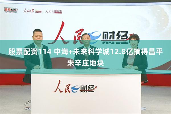 股票配资114 中海+未来科学城12.8亿摘得昌平朱辛庄地块