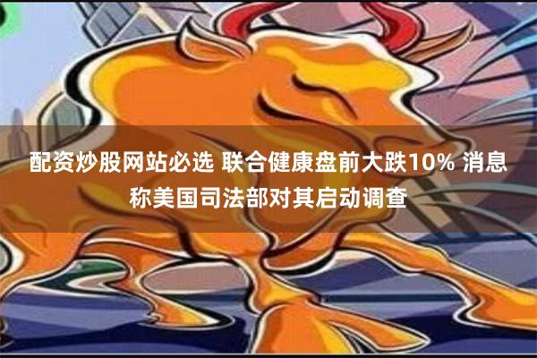 配资炒股网站必选 联合健康盘前大跌10% 消息称美国司法部对其启动调查