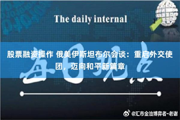 股票融资操作 俄美伊斯坦布尔会谈：重启外交使团，迈向和平新篇章